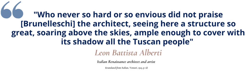 Decorative quote: Leon Battista Alberti, a contemporary of Brunelleschi, said of Brunelleschi's work, "Who never so hard or so envious did not praise [Brunelleschi] the architect, seeing here a structure so great, soaring above the skies, ample enough to cover with its shadow all the Tuscan people" (translated from Italian, Venturi, 1923, p. 6). 