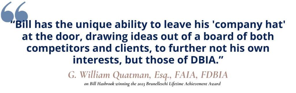 “Bill has the unique ability to leave his 'company hat' at the door, drawing ideas out of a board of both competitors and clients, to further not his own interests, but those of DBIA.” G. William Quatman, Esq., FAIA, FDBIA, on Bill Hasbrook winning the 2023 Brunelleschi Lifetime Achievement Award